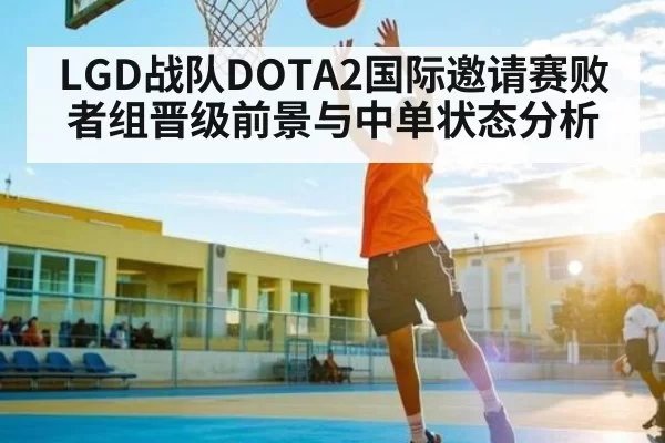 LGD战队DOTA2国际邀请赛败者组晋级前景与中单状态分析